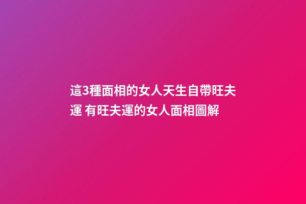 這3種面相的女人天生自帶旺夫運 有旺夫運的女人面相圖解